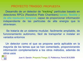 PROYECTO TRASGO: PROPUESTA
  Desarrollo de un detector de “tracking” partículas basado en
detectores RPCs (Resistive Plate Chambers) barato, flexible y
de alta resolución temporal, capaz de proporcionar información
independiente de las partículas de alta energía que lo
atraviesan.

   Se trataría de un sistema modular, facilmente ampliable, de
funcionamiento autónomo, fácil de transportar e instalar en
variados entornos

  Un detector como el que se propone sería aplicable en la
mayoría de los temas que se han comentado, proporcionando
información complementaria a los otros métodos, además de
otros usos
            Juan A. Garzón. Proyecto Trasgo. E. Politécnica, Ferrol 30.9.2009
 