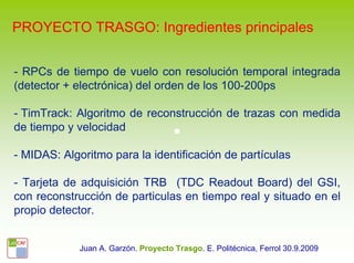 PROYECTO TRASGO: Ingredientes principales


- RPCs de tiempo de vuelo con resolución temporal integrada
(detector + electrónica) del orden de los 100-200ps

- TimTrack: Algoritmo de reconstrucción de trazas con medida
de tiempo y velocidad

- MIDAS: Algoritmo para la identificación de partículas

- Tarjeta de adquisición TRB (TDC Readout Board) del GSI,
con reconstrucción de particulas en tiempo real y situado en el
propio detector.


             Juan A. Garzón. Proyecto Trasgo. E. Politécnica, Ferrol 30.9.2009
 