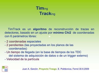 Timing
                            Tracking


  TimTrack es un algoritmo de reconstrucción de trazas en
detectores, basado en un ajuste por mínimo Chi2 de coordenadas
con 6 parámetros libres:
- 2 coordenadas espaciales
- 2 pendientes (las proyectadas en los planos de las
    coordenadas)
- Un tiempo de llegada (en la base de tiempos de los TDC
    del sistema de adquisición de datos o de un trigger externo)
- Velocidad de la partícula


             Juan A. Garzón. Proyecto Trasgo. E. Politécnica, Ferrol 30.9.2009
 