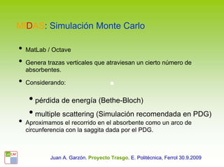 MIDAS: Simulación Monte Carlo

•   MatLab / Octave

•   Genera trazas verticales que atraviesan un cierto número de
    absorbentes.

•   Considerando:

     • pérdida de energía (Bethe-Bloch)
     • multiple scattering (Simulación recomendada en PDG)
•   Aproximamos el recorrido en el absorbente como un arco de
    circunferencia con la saggita dada por el PDG.



            Juan A. Garzón. Proyecto Trasgo. E. Politécnica, Ferrol 30.9.2009
 