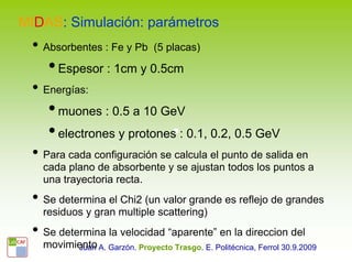 MIDAS: Simulación: parámetros
 • Absorbentes : Fe y Pb       (5 placas)

    • Espesor : 1cm y 0.5cm
 • Energías:
    • muones : 0.5 a 10 GeV
    • electrones y protones : 0.1, 0.2, 0.5 GeV
 • Para cada configuración se calcula el punto de salida en
   cada plano de absorbente y se ajustan todos los puntos a
   una trayectoria recta.
 • Se determina el Chi2 (un valor grande es reflejo de grandes
   residuos y gran multiple scattering)
 • Se determina la velocidad “aparente” en la direccion del
   movimiento A. Garzón. Proyecto Trasgo. E. Politécnica, Ferrol 30.9.2009
         Juan
 