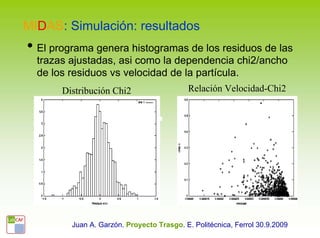 MIDAS: Simulación: resultados
• El programa genera histogramas de los residuos de las
  trazas ajustadas, asi como la dependencia chi2/ancho
  de los residuos vs velocidad de la partícula.
       Distribución Chi2                   Relación Velocidad-Chi2




         Juan A. Garzón. Proyecto Trasgo. E. Politécnica, Ferrol 30.9.2009
 