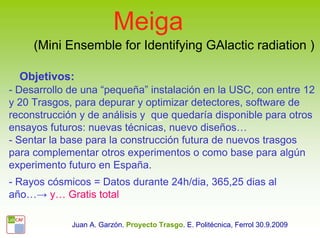 Meiga
     (Mini Ensemble for Identifying GAlactic radiation )

  Objetivos:
- Desarrollo de una “pequeña” instalación en la USC, con entre 12
y 20 Trasgos, para depurar y optimizar detectores, software de
reconstrucción y de análisis y que quedaría disponible para otros
ensayos futuros: nuevas técnicas, nuevo diseños…
- Sentar la base para la construcción futura de nuevos trasgos
para complementar otros experimentos o como base para algún
experimento futuro en España.
- Rayos cósmicos = Datos durante 24h/dia, 365,25 dias al
año…→ y… Gratis total

             Juan A. Garzón. Proyecto Trasgo. E. Politécnica, Ferrol 30.9.2009
 