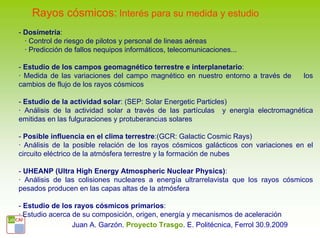 Rayos cósmicos: Interés para su medida y estudio
- Dosímetría:
  · Control de riesgo de pilotos y personal de lineas aéreas
  · Predicción de fallos nequipos informáticos, telecomunicaciones...

- Estudio de los campos geomagnético terrestre e interplanetario:
· Medida de las variaciones del campo magnético en nuestro entorno a través de       los
cambios de flujo de los rayos cósmicos

- Estudio de la actividad solar: (SEP: Solar Energetic Particles)
· Análisis de la actividad solar a través de las partículas y energía electromagnética
emitidas en las fulguraciones y protuberancias solares

- Posible influencia en el clima terrestre:(GCR: Galactic Cosmic Rays)
· Análisis de la posible relación de los rayos cósmicos galácticos con variaciones en el
circuito eléctrico de la atmósfera terrestre y la formación de nubes

- UHEANP (Ultra High Energy Atmospheric Nuclear Physics):
· Análisis de las colisiones nucleares a energía ultrarrelavista que los rayos cósmicos
pesados producen en las capas altas de la atmósfera

- Estudio de los rayos cósmicos primarios:
· Estudio acerca de su composición, origen, energía y mecanismos de aceleración
                 Juan A. Garzón. Proyecto Trasgo. E. Politécnica, Ferrol 30.9.2009
 