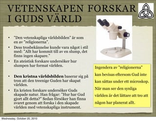 VETENSKAPEN FORSKAR
    I GUDS V?RLD
     ?   Den vetenskapliga v?rldsbilden ?r som
         en av religionerna.
     ?   Dess trosbek?nnelse kunde vara n?got i stil
         med: Allt har kommit till av en slump, det
         finns ingen skapare.
     ?   En ateistisk forskare unders?ker hur
         slumpen har format v?rlden.                   Ingendera av religionerna

     ?   Den kristna v?rldsbilden baserar sig p?       kan bevisas eftersom Gud inte
         tron att den treenige Guden har skapat        kan s?ttas under ett microskop.
         v?rlden.
     ?   En kristen forskare unders?ker Guds           N?r man ser den synliga
         skapade natur. Han fr?gar: Hur har Gud       v?rlden ?r det l?ttare att tro att
         gjort allt detta? Sedan f?rs?ker han finna
         svaret genom att forska i den skapade         n?gon har planerat allt.
         v?rlden med vetenskapliga instrument.

Wednesday, October 20, 2010
 