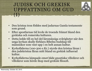 JUDISK OCH GREKISK
                UPPFATTNING OM GUD
                (I)

         ?   Den kristna tron f?ddes med judarnas Gamla testamente
             som grund.
         ?   Efter apostlarnas tid levde de troende fr?mst bland den
             grekiska och romerska kulturen.
         ?   Detta ledde till en hel del l?rom?ssiga sv?righeter n?r den
             unga kyrkan skulle f?rklara Bibelns budskap till
             m?nniskor som v?xt upp i en helt annan kultur.
         ?   Kyrkof?derna (100-300 e.Kr.) styrde den kristna l?ran i
             den judekristna f?ran mitt bland en grekisk influerad
             kultur.
         ?   Kyrkof?derna k?mpade emot b?de gnostiska villol?ror och
             villol?ror som h?rde ihop med grekisk filosofi.

Wednesday, October 20, 2010
 