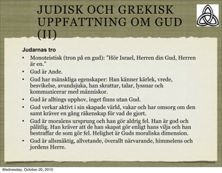 JUDISK OCH GREKISK
                  UPPFATTNING OM GUD
                  (II)
          Judarnas tro
          ? Monoteistisk (tron p? en gud): H?r Israel, Herren din Gud, Herren
            ?r en.
          ? Gud ?r Ande.
          ? Gud har m?nskliga egenskaper: Han k?nner k?rlek, vrede,
            besvikelse, avundsjuka, han skrattar, talar, lyssnar och
            kommunicerar med m?nniskor.
          ? Gud ?r alltings upphov, inget finns utan Gud.
          ? Gud verkar aktivt i sin skapade v?rld, vakar och har omsorg om den
            samt kr?ver en g?ng r?kenskap f?r vad de gjort.
          ? Gud ?r moralens ursprung och han g?r aldrig fel. Han ?r god och
            p?litlig. Han kr?ver att de han skapat g?r enligt hans vilja och han
            bestraffar de som g?r fel. Helighet ?r Guds moraliska dimension.
          ? Gud ?r allsm?ktig, allvetande, ?verallt n?rvarande, himmelens och
            jordens Herre.


Wednesday, October 20, 2010
 