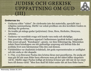 JUDISK OCH GREKISK
                  UPPFATTNING OM GUD
                  (III)
     Grekernas tro
     ? Grekerna s?kte vishet. De v?rdesatte inte det materiella, speciellt inte i
       religi?sa sammanhang. D?rf?r var ocks? predikan om den korsf?ste Guden en
       d?rskap f?r grekerna.
     ? De trodde p? m?nga gudar (polyteism): Zeus, Hera, Herkules, Dionysos,
       Artemis
     ? Gudarna var moraliskt svaga och kunde vara onda och skr?pliga.
     ? Den gnostiska villfarelsen uppstod i hellenismen (grekisk kultur) utg?ende
       fr?n synen p? gud. Kunskapen, gnosis, var dess fr?lsningsv?g. M?nniskan
       m?ste finna kunskapen om sitt gudomliga ursprung och befrias fr?n det
       jordiska livet som h?rstammar fr?n den ond demon.
     ? V?rldsbilden var dualistisk (tv?delad), det goda representerades av andlighet
       och det onda av det skapade.
     ? I 1 Tim. 2:15 f?rsvarar Paulus den kristna l?ran mot gnostikerna. De ans?g att
       man g?r fel n?r man f?der barn eftersom man p? det s?ttet h?ller skapelsen
       vid liv. D?rf?r s?ger Paulus tydligt att kristna kvinnor g?r r?tt n?r de tar emot
       barn till denna v?rld: Men hon skall bli fr?lst under det att hon f?der barn.


Wednesday, October 20, 2010
 