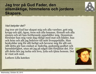 Jag tror p? Gud Fader, den
     allsm?ktige, himmelens och jordens
     Skapare.


     Vad betyder det?
     Jag tror att Gud har skapat mig och alla varelser, gett mig
     kropp och sj?l, ?gon, ?ron och alla lemmar, f?rnuft och alla
     sinnen och att han fortfarande uppeh?ller mig. Dessutom
     f?rs?rjer han mig varje dag rikligt med mat och kl?der, hus
     och hem och allt jag beh?ver till mitt livsuppeh?lle. Han
     beskyddar mig f?r allt farligt och bevarar mig f?r allt ont.
     Allt detta g?r han endast av faderlig, gudomlig godhet och
     barmh?rtighet, utan att jag p? n?got s?tt f?rtj?nat det. F?r
     allt detta b?r jag tacka och lova, lyda och tj?na honom. Det
     ?r visst och sant.
     Luthers Lilla katekes




Wednesday, October 20, 2010
 