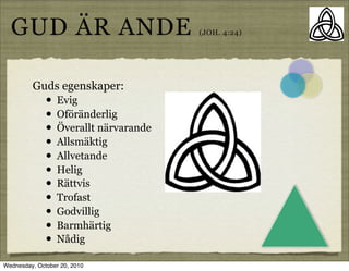 GUD ?R ANDE                           (JOH. 4:24)




         Guds egenskaper:
              ?   Evig
              ?   Of?r?nderlig
              ?   ?verallt n?rvarande
              ?   Allsm?ktig
              ?   Allvetande
              ?   Helig
              ?   R?ttvis
              ?   Trofast
              ?   Godvillig
              ?   Barmh?rtig
              ?   N?dig

Wednesday, October 20, 2010
 