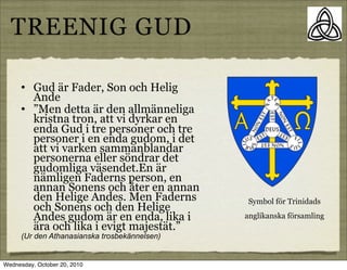 TREENIG GUD

      ?   Gud ?r Fader, Son och Helig
          Ande
      ?   Men detta ?r den allm?nneliga
          kristna tron, att vi dyrkar en
          enda Gud i tre personer och tre
          personer i en enda gudom, i det
          att vi varken sammanblandar
          personerna eller s?ndrar det
          gudomliga v?sendet.En ?r
          n?mligen Faderns person, en
          annan Sonens och ?ter en annan
          den Helige Andes. Men Faderns        Symbol f?r Trinidads
          och Sonens och den Helige
          Andes gudom ?r en enda, lika i       anglikanska f?rsamling
          ?ra och lika i evigt majest?t.
      (Ur den Athanasianska trosbek?nnelsen)


Wednesday, October 20, 2010
 