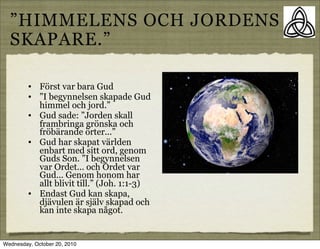 HIMMELENS OCH JORDENS
  SKAPARE.

         ?   F?rst var bara Gud
         ?   I begynnelsen skapade Gud
             himmel och jord.
         ?   Gud sade: Jorden skall
             frambringa gr?nska och
             fr?b?rande ?rter...
         ?   Gud har skapat v?rlden
             enbart med sitt ord, genom
             Guds Son. I begynnelsen
             var Ordet... och Ordet var
             Gud... Genom honom har
             allt blivit till. (Joh. 1:1-3)
         ?   Endast Gud kan skapa,
             dj?vulen ?r sj?lv skapad och
             kan inte skapa n?got.


Wednesday, October 20, 2010
 