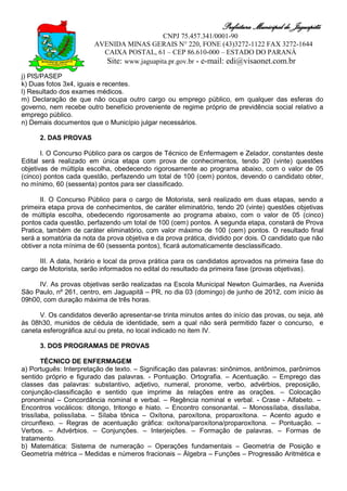 Prefeitura Municipal de Jaguapitã
                                             CNPJ 75.457.341/0001-90
                        AVENIDA MINAS GERAIS N° 220, FONE (43)3272-1122 FAX 3272-1644
                          CAIXA POSTAL, 61 – CEP 86.610-000 – ESTADO DO PARANÁ
                           Site: www.jaguapita.pr.gov.br - e-mail: edi@visaonet.com.br
j) PIS/PASEP
k) Duas fotos 3x4, iguais e recentes.
l) Resultado dos exames médicos.
m) Declaração de que não ocupa outro cargo ou emprego público, em qualquer das esferas do
governo, nem recebe outro benefício proveniente de regime próprio de previdência social relativo a
emprego público.
n) Demais documentos que o Município julgar necessários.

      2. DAS PROVAS

       I. O Concurso Público para os cargos de Técnico de Enfermagem e Zelador, constantes deste
Edital será realizado em única etapa com prova de conhecimentos, tendo 20 (vinte) questões
objetivas de múltipla escolha, obedecendo rigorosamente ao programa abaixo, com o valor de 05
(cinco) pontos cada questão, perfazendo um total de 100 (cem) pontos, devendo o candidato obter,
no mínimo, 60 (sessenta) pontos para ser classificado.

      II. O Concurso Público para o cargo de Motorista, será realizado em duas etapas, sendo a
primeira etapa prova de conhecimentos, de caráter eliminatório, tendo 20 (vinte) questões objetivas
de múltipla escolha, obedecendo rigorosamente ao programa abaixo, com o valor de 05 (cinco)
pontos cada questão, perfazendo um total de 100 (cem) pontos. A segunda etapa, constará de Prova
Pratica, também de caráter eliminatório, com valor máximo de 100 (cem) pontos. O resultado final
será a somatória da nota da prova objetiva e da prova prática, dividido por dois. O candidato que não
obtiver a nota mínima de 60 (sessenta pontos), ficará automaticamente desclassificado.

      III. A data, horário e local da prova prática para os candidatos aprovados na primeira fase do
cargo de Motorista, serão informados no edital do resultado da primeira fase (provas objetivas).

     IV. As provas objetivas serão realizadas na Escola Municipal Newton Guimarães, na Avenida
São Paulo, nº 261, centro, em Jaguapitã – PR, no dia 03 (domingo) de junho de 2012, com início às
09h00, com duração máxima de três horas.

      V. Os candidatos deverão apresentar-se trinta minutos antes do início das provas, ou seja, até
às 08h30, munidos de cédula de identidade, sem a qual não será permitido fazer o concurso, e
caneta esferográfica azul ou preta, no local indicado no item IV.

      3. DOS PROGRAMAS DE PROVAS

        TÉCNICO DE ENFERMAGEM
a) Português: Interpretação de texto. – Significação das palavras: sinônimos, antônimos, parônimos
sentido próprio e figurado das palavras. - Pontuação. Ortografia. – Acentuação. – Emprego das
classes das palavras: substantivo, adjetivo, numeral, pronome, verbo, advérbios, preposição,
conjunção-classificação e sentido que imprime às relações entre as orações. – Colocação
pronominal – Concordância nominal e verbal. – Regência nominal e verbal. - Crase - Alfabeto. –
Encontros vocálicos: ditongo, tritongo e hiato. – Encontro consonantal. – Monossílaba, dissílaba,
trissílaba, polissílaba. – Sílaba tônica – Oxítona, paroxítona, proparoxítona. – Acento agudo e
circunflexo. – Regras de acentuação gráfica: oxítona/paroxítona/proparoxítona. – Pontuação. –
Verbos. – Advérbios. – Conjunções. – Interjeições. – Formação de palavras. – Formas de
tratamento.
b) Matemática: Sistema de numeração – Operações fundamentais – Geometria de Posição e
Geometria métrica – Medidas e números fracionais – Álgebra – Funções – Progressão Aritmética e
 