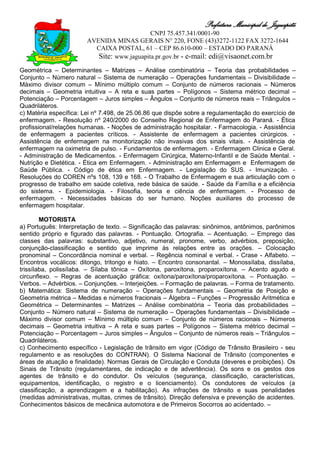 Prefeitura Municipal de Jaguapitã
                                            CNPJ 75.457.341/0001-90
                       AVENIDA MINAS GERAIS N° 220, FONE (43)3272-1122 FAX 3272-1644
                         CAIXA POSTAL, 61 – CEP 86.610-000 – ESTADO DO PARANÁ
                          Site: www.jaguapita.pr.gov.br - e-mail: edi@visaonet.com.br
Geométrica – Determinantes – Matrizes – Análise combinatória – Teoria das probabilidades –
Conjunto – Número natural – Sistema de numeração – Operações fundamentais – Divisibilidade –
Máximo divisor comum – Mínimo múltiplo comum – Conjunto de números racionais – Números
decimais – Geometria intuitiva – A reta e suas partes – Polígonos – Sistema métrico decimal –
Potenciação – Porcentagem – Juros simples – Ângulos – Conjunto de números reais – Triângulos –
Quadriláteros.
c) Matéria específica: Lei nº 7.498, de 25.06.86 que dispõe sobre a regulamentação do exercício de
enfermagem. - Resolução nº 240/2000 do Conselho Regional de Enfermagem do Paraná. - Ética
profissional/relações humanas. - Noções de administração hospitalar. - Farmacologia. - Assistência
de enfermagem a pacientes críticos. - Assistente de enfermagem a pacientes cirúrgicos. -
Assistência de enfermagem na monitorização não invasivas dos sinais vitais. - Assistência de
enfermagem na oximetria de pulso. - Fundamentos de enfermagem. - Enfermagem Clinica e Geral.
- Administração de Medicamentos. - Enfermagem Cirúrgica, Materno-Infantil e de Saúde Mental. -
Nutrição e Dietética. - Ética em Enfermagem. - Administração em Enfermagem e Enfermagem de
Saúde Pública. - Código de ética em Enfermagem. - Legislação do SUS. - Imunização. -
Resoluções do COREN nºs 108, 139 e 168. - O Trabalho de Enfermagem e sua articulação com o
progresso de trabalho em saúde coletiva, rede básica de saúde. - Saúde da Família e a eficiência
do sistema. - Epidemiologia. - Filosofia, teoria e ciência de enfermagem. - Processo de
enfermagem. - Necessidades básicas do ser humano. Noções auxiliares do processo de
enfermagem hospitalar.

        MOTORISTA
a) Português: Interpretação de texto. – Significação das palavras: sinônimos, antônimos, parônimos
sentido próprio e figurado das palavras. - Pontuação. Ortografia. – Acentuação. – Emprego das
classes das palavras: substantivo, adjetivo, numeral, pronome, verbo, advérbios, preposição,
conjunção-classificação e sentido que imprime às relações entre as orações. – Colocação
pronominal – Concordância nominal e verbal. – Regência nominal e verbal. - Crase - Alfabeto. –
Encontros vocálicos: ditongo, tritongo e hiato. – Encontro consonantal. – Monossílaba, dissílaba,
trissílaba, polissílaba. – Sílaba tônica – Oxítona, paroxítona, proparoxítona. – Acento agudo e
circunflexo. – Regras de acentuação gráfica: oxítona/paroxítona/proparoxítona. – Pontuação. –
Verbos. – Advérbios. – Conjunções. – Interjeições. – Formação de palavras. – Forma de tratamento.
b) Matemática: Sistema de numeração – Operações fundamentais – Geometria de Posição e
Geometria métrica – Medidas e números fracionais – Álgebra – Funções – Progressão Aritmética e
Geométrica – Determinantes – Matrizes – Análise combinatória – Teoria das probabilidades –
Conjunto – Número natural – Sistema de numeração – Operações fundamentais – Divisibilidade –
Máximo divisor comum – Mínimo múltiplo comum – Conjunto de números racionais – Números
decimais – Geometria intuitiva – A reta e suas partes – Polígonos – Sistema métrico decimal –
Potenciação – Porcentagem – Juros simples – Ângulos – Conjunto de números reais – Triângulos –
Quadriláteros.
c) Conhecimento específico - Legislação de trânsito em vigor (Código de Trânsito Brasileiro - seu
regulamento e as resoluções do CONTRAN). O Sistema Nacional de Trânsito (componentes e
áreas de atuação e finalidade). Normas Gerais de Circulação e Conduta (deveres e proibições). Os
Sinais de Trânsito (regulamentares, de indicação e de advertência). Os sons e os gestos dos
agentes de trânsito e do condutor. Os veículos (segurança, classificação, características,
equipamentos, identificação, o registro e o licenciamento). Os condutores de veículos (a
classificação, a aprendizagem e a habilitação). As infrações de trânsito e suas penalidades
(medidas administrativas, multas, crimes de trânsito). Direção defensiva e prevenção de acidentes.
Conhecimentos básicos de mecânica automotora e de Primeiros Socorros ao acidentado. –
 