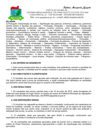 Prefeitura Municipal de Jaguapitã
                                             CNPJ 75.457.341/0001-90
                        AVENIDA MINAS GERAIS N° 220, FONE (43)3272-1122 FAX 3272-1644
                          CAIXA POSTAL, 61 – CEP 86.610-000 – ESTADO DO PARANÁ
                           Site: www.jaguapita.pr.gov.br - e-mail: edi@visaonet.com.br
ZELADOR
a) Português: Interpretação de texto. – Significação das palavras: sinônimos, antônimos, parônimos
sentido próprio e figurado das palavras. - Pontuação. Ortografia. – Acentuação. – Emprego das
classes das palavras: substantivo, adjetivo, numeral, pronome, verbo, advérbios, preposição,
conjunção-classificação e sentido que imprime às relações entre as orações. – Colocação
pronominal – Concordância nominal e verbal. – Regência nominal e verbal. - Crase - Alfabeto. –
Encontros vocálicos: ditongo, tritongo e hiato. – Encontro consonantal. – Monossílaba, dissílaba,
trissílaba, polissílaba. – Sílaba tônica – Oxítona, paroxítona, proparoxítona. – Acento agudo e
circunflexo. – Regras de acentuação gráfica: oxítona/paroxítona/proparoxítona. – Pontuação. –
Verbos. – Advérbios. – Conjunções. – Interjeições. – Formação de palavras. – Formas de tratamento.
b) Matemática: Sistema de numeração – Operações fundamentais – Geometria de Posição e
Geometria métrica – Medidas e números fracionais – Álgebra – Funções – Progressão Aritmética e
Geométrica – Determinantes – Matrizes – Análise combinatória – Teoria das probabilidades –
Conjunto – Número natural – Sistema de numeração – Operações fundamentais – Divisibilidade –
Máximo divisor comum – Mínimo múltiplo comum – Conjunto de números racionais – Números
decimais – Geometria intuitiva – A reta e suas partes – Polígonos – Sistema métrico decimal –
Potenciação – Porcentagem – Juros simples – Ângulos – Conjunto de números reais – Triângulos –
Quadriláteros.

     4. DO CRITÉRIO DE DESEMPATE

      I. Caso ocorra empate entre dois ou mais candidatos, terá preferência: primeiro o candidato de
maior idade, segundo o candidato que for casado, e terceiro o que tiver maior número de filhos.

     5. DA HABILITAÇÃO E CLASSIFICAÇÃO

      I. O resultado das provas será apurado pela instituição, de uma nota graduada de 0 (zero) a
100 (cem) pontos para a prova de conhecimento, e serão considerados habilitados os candidatos
que obtiverem soma total de pontos igual ou superior a 60 (sessenta).

      6. DOS RESULTADOS

       I. Os resultados das provas, previsto para o dia 15 de junho de 2012, serão divulgados em
Edital que será afixado em lugar visível, no quadro de avisos da Prefeitura Municipal de Jaguapitã e
publicado no Diário Oficial do Município, site:WWW.jaguapita.pr.gov.br

      6. DAS DISPOSIÇÕES GERAIS

        I. O município de Jaguapitã se reserva o direito à nomeação, continuando com expectativa de
direito de modificar, cancelar, ou ainda, invalidar o concurso público, se em alguma de suas fases
ocorrer qualquer fato que venha viciar, prejudicar ou se houver quebra de sigilo que antecede a
realização das provas, ou ainda, no interesse e a bem do serviço público.

     II. O candidato, ainda que aprovado, não gera direito à nomeação, continuando com
expectativa de direito à investidura na função disputada.

        III. As nomeações dos candidatos aprovados serão de acordo com o interesse público e a
critério do Poder Executivo, obedecendo rigorosamente a ordem de classificação dos candidatos
aprovados.
 