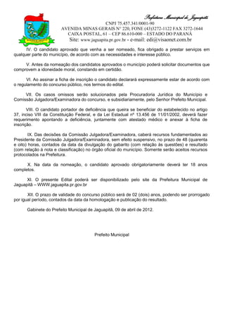 Prefeitura Municipal de Jaguapitã
                                             CNPJ 75.457.341/0001-90
                        AVENIDA MINAS GERAIS N° 220, FONE (43)3272-1122 FAX 3272-1644
                          CAIXA POSTAL, 61 – CEP 86.610-000 – ESTADO DO PARANÁ
                           Site: www.jaguapita.pr.gov.br - e-mail: edi@visaonet.com.br
      IV. O candidato aprovado que venha a ser nomeado, fica obrigado a prestar serviços em
qualquer parte do município, de acordo com as necessidades e interesse público.

     V. Antes da nomeação dos candidatos aprovados o município poderá solicitar documentos que
comprovem a idoneidade moral, constando em certidão.

      VI. Ao assinar a ficha de inscrição o candidato declarará expressamente estar de acordo com
o regulamento do concurso público, nos termos do edital.

     VII. Os casos omissos serão solucionados pela Procuradoria Jurídica do Município e
Comissão Julgadora/Examinadora do concurso, e subsidiariamente, pelo Senhor Prefeito Municipal.

       VIII. O candidato portador de deficiência que queira se beneficiar do estabelecido no artigo
37, inciso VIII da Constituição Federal, e da Lei Estadual nº 13.456 de 11/01/2002, deverá fazer
requerimento apontando a deficiência, juntamente com atestado médico e anexar à ficha de
inscrição.

        IX. Das decisões da Comissão Julgadora/Examinadora, caberá recursos fundamentados ao
Presidente da Comissão Julgadora/Examinadora, sem efeito suspensivo, no prazo de 48 (quarenta
e oito) horas, contados da data da divulgação do gabarito (com relação às questões) e resultado
(com relação à nota e classificação) no órgão oficial do município. Somente serão aceitos recursos
protocolados na Prefeitura.

      X. Na data da nomeação, o candidato aprovado obrigatoriamente deverá ter 18 anos
completos.

      XI. O presente Edital poderá ser disponibilizado pelo site da Prefeitura Municipal de
Jaguapitã – WWW.jaguapita.pr.gov.br

       XII. O prazo de validade do concurso público será de 02 (dois) anos, podendo ser prorrogado
por igual período, contados da data da homologação e publicação do resultado.

      Gabinete do Prefeito Municipal de Jaguapitã, 09 de abril de 2012.




                                         Prefeito Municipal
 