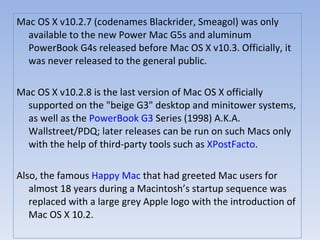 Mac OS X v10.2.7 (codenames Blackrider, Smeagol) was only available to the new Power Mac G5s and aluminum PowerBook G4s released before Mac OS X v10.3. Officially, it was never released to the general public. Mac OS X v10.2.8 is the last version of Mac OS X officially supported on the "beige G3" desktop and minitower systems, as well as the  PowerBook G3  Series (1998) A.K.A. Wallstreet/PDQ; later releases can be run on such Macs only with the help of third-party tools such as  XPostFacto . Also, the famous  Happy Mac  that had greeted Mac users for almost 18 years during a Macintosh’s startup sequence was replaced with a large grey Apple logo with the introduction of Mac OS X 10.2. 