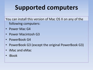 Supported computers You can install this version of Mac OS X on any of the following computers: Power Mac G4 Power Macintosh G3 PowerBook G4 PowerBook G3 (except the original PowerBook G3) iMac and eMac iBook 