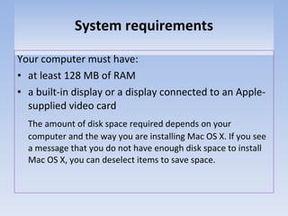 System requirements Your computer must have: at least 128 MB of RAM a built-in display or a display connected to an Apple-supplied video card The amount of disk space required depends on your computer and the way you are installing Mac OS X. If you see a message that you do not have enough disk space to install Mac OS X, you can deselect items to save space. 