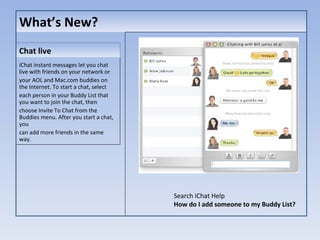 What’s New? iChat instant messages let you chat live with friends on your network or your AOL and Mac.com buddies on the Internet. To start a chat, select each person in your Buddy List that you want to join the chat, then choose Invite To Chat from the Buddies menu. After you start a chat, you can add more friends in the same way. Chat live Search iChat Help How do I add someone to my Buddy List? 