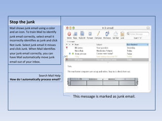 Stop the junk Mail shows junk email using a color and an icon. To train Mail to identify junk email correctly, select email it incorrectly identifies as junk and click Not Junk. Select junk email it misses and click Junk. When Mail identifies your junk email correctly, you can have Mail automatically move junk email out of your inbox. This message is marked as junk email. Search Mail Help How do I automatically process email? 