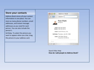 Store your contacts Address Book stores all your contact information in one place. You can store as many phone numbers, email addresses, and instant message addresses as you need for each person. You can also include the person’s birthday. To select the picture you want to appear when you chat, drag the picture to your address card. Store your contacts Search Mac Help How do I add people to Address Book? 