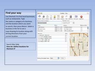Find your way Use Sherlock 3 to find local businesses, such as restaurants. Type the name or category of a business and the location where you want to search, then press Return. Select a business in the list to see a map showing its location along with driving directions from your current location. Search Mac Help How do I define locations for Sherlock 3? 
