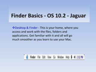 Finder Basics - OS 10.2 - Jaguar  Desktop & Finder  - This is your home, where you access and work with the files, folders and applications. Get familiar with it and all will go much smoother as you learn to use your Mac. 
