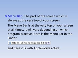 Menu Bar  - The part of the screen which is always at the very top of your screen The Menu Bar is at the very top of your screen at all times. It will vary depending on which program is active. Here is the Menu Bar in the Finder and here it is with Appleworks active. 