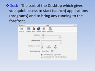 Dock  - The part of the Desktop which gives you quick access to start (launch) applications (programs) and to bring any running to the forefront. 
