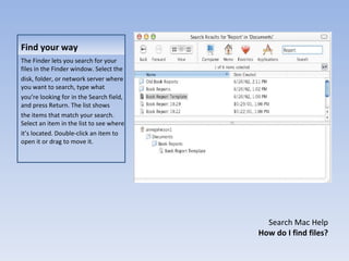 Find your way The Finder lets you search for your files in the Finder window. Select the disk, folder, or network server where you want to search, type what you’re looking for in the Search field, and press Return. The list shows the items that match your search. Select an item in the list to see where it’s located. Double-click an item to open it or drag to move it. Search Mac Help How do I find files? 