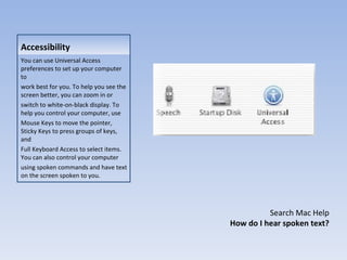 Accessibility You can use Universal Access preferences to set up your computer to work best for you. To help you see the screen better, you can zoom in or switch to white-on-black display. To help you control your computer, use Mouse Keys to move the pointer, Sticky Keys to press groups of keys, and Full Keyboard Access to select items. You can also control your computer using spoken commands and have text on the screen spoken to you. Search Mac Help How do I hear spoken text? 