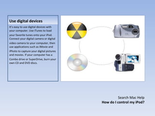 Use digital devices It’s easy to use digital devices with your computer. Use iTunes to load your favorite tunes onto your iPod. Connect your digital camera or digital video camera to your computer, then use applications such as iMovie and iPhoto to capture your digital pictures and movies. If your computer has a Combo drive or SuperDrive, burn your own CD and DVD discs. Search Mac Help How do I control my iPod? 