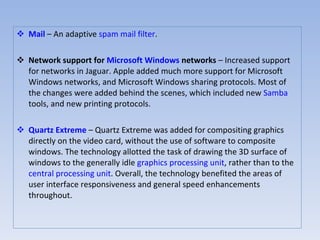 Mail  – An adaptive  spam   mail filter .  Network support for  Microsoft Windows  networks  – Increased support for networks in Jaguar. Apple added much more support for Microsoft Windows networks, and Microsoft Windows sharing protocols. Most of the changes were added behind the scenes, which included new  Samba  tools, and new printing protocols.  Quartz Extreme  – Quartz Extreme was added for compositing graphics directly on the video card, without the use of software to composite windows. The technology allotted the task of drawing the 3D surface of windows to the generally idle  graphics processing unit , rather than to the  central processing unit . Overall, the technology benefited the areas of user interface responsiveness and general speed enhancements throughout.  