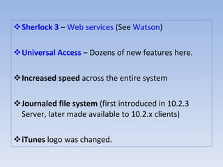 Sherlock 3  –  Web services  (See  Watson )  Universal Access  – Dozens of new features here.  Increased speed  across the entire system  Journaled file system  (first introduced in 10.2.3 Server, later made available to 10.2.x clients)  iTunes  logo was changed.  