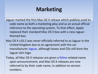 Marketing Jaguar marked the first Mac OS X release which publicly used its code name as both a marketing ploy and as an actual official reference to the operating system. To that effect, Apple replaced their standard Mac OS X box with a new Jaguar-themed box. Mac OS X v10.2 was never officially referred to as Jaguar in the United Kingdom due to an agreement with the car manufacturer  Jaguar , although boxes and CDs still bore the Jaguar-skin logo. Today, all Mac OS X releases are given a  feline -related name upon announcement, and Mac OS X releases are now referred to by their code name, in addition to version numbers. 