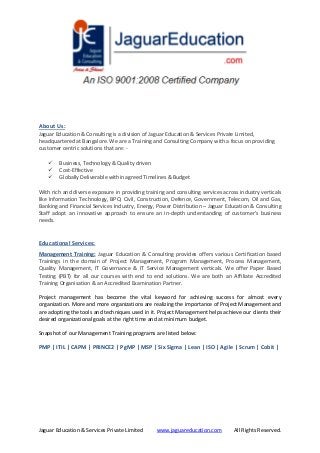 Jaguar Education & Services Private Limited www.jaguareducation.com All Rights Reserved.
About Us:
Jaguar Education & Consulting is a division of Jaguar Education & Services Private Limited,
headquartered at Bangalore. We are a Training and Consulting Company with a focus on providing
customer centric solutions that are: -
 Business, Technology & Quality driven
 Cost-Effective
 Globally Deliverable within agreed Timelines & Budget
With rich and diverse exposure in providing training and consulting services across industry verticals
like Information Technology, BPO, Civil, Construction, Defence, Government, Telecom, Oil and Gas,
Banking and Financial Services Industry, Energy, Power Distribution – Jaguar Education & Consulting
Staff adopt an innovative approach to ensure an in-depth understanding of customer’s business
needs.
Educational Services:
Management Training: Jaguar Education & Consulting provides offers various Certification based
Trainings in the domain of Project Management, Program Management, Process Management,
Quality Management, IT Governance & IT Service Management verticals. We offer Paper Based
Testing (PBT) for all our courses with end to end solutions. We are both an Affiliate Accredited
Training Organisation & an Accredited Examination Partner.
Project management has become the vital keyword for achieving success for almost every
organization. More and more organizations are realizing the importance of Project Management and
are adopting the tools and techniques used in it. Project Management helps achieve our clients their
desired organizational goals at the right time and at minimum budget.
Snapshot of our Management Training programs are listed below:
PMP | ITIL | CAPM | PRINCE2 | PgMP | MSP | Six Sigma | Lean | ISO | Agile | Scrum | Cobit |
 