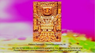 Em seu tempo totêmico a sabedoria energética, nos deixaram na forma de uma
Pessoa Paisagem uma mensagem a ser decifrada pelas (os) originarias (os).
Pessoa Paisagem, Wariwirakocharuna, Alí
 
