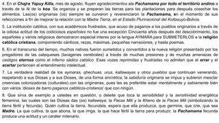 4. En el Chajra Yapuy Killa, mes de agosto, fluyen agradecimientos ala Pachamama por todo el território andino a
través de la fé de la koa. Se organiza y se preparan las tierras para las plantaciones para después cosechar los
alimentos. Las(os) originarias (os) siempre se curvaron y reverenciaron la Pachamama, en el momento de sus
refeicciones a fin de mejorar la relación con la Madre Tierra, en el Estado Plurinacional del Kollasuyo-Bolivia.
5. La instituición católica, con sus académicos frustrados, que acuso de paganos a los pueblos originarios a través de
la odiosa actitud de los codiciosos españoles no fue una excepción Cincuenta años después del descobrimiento, los
españoles y vários religiosos demostraron especial interes por la lengua AYMARA para SUBMETERLOS a la religión
católica cristiana, componiendo cánticos, rezas, máximas, pequeñas narraciones, y hasta poemas.
6. En el transcurso del tiempo, muchos nativos fueron sumetidos y convertidos a la nueva religión presentado por los
pregadores de las catequeses (lavagenes cerebrales) a través de muchas presiones y de muchas amenazas de
castigos eternos como el inferno sádico católico. Esas vozes reprimidas y frustradas no admiten que el errar y el
acertar pertencen al entendimento intelectual.
7. La verdadera realidad de los aymaras, qhechuas, urus, kallawayas y otros pueblos que continuan venerando,
respetando a sus Diosas y a sus Dioses, de una forma sincrética, la sabiduría originaria se impus y subieron mesclar
creencias colonizadoras (culturales) con las originarias, pues les es preferible estar mentalmente y sabiamente bién
con vários ‘dioses de barro paganos católicos-cristanos’ que con ningún.
8. Que sirva de exemplo a ustedes en questión, o deleite que toca la sensibilidad y la sensitividad energética
femenina, las cuales son las Diosas das (os) kallawaya: la Pacas Mili y la Kheno de la Pacas Mili (simbolizando la
tierra fértil y fecunda). Quién cultiva la tierra, fecundala, espera que ella produzca, que germine, que crie, que sea
Madre. La que cultiva, la que abona, la que irriga, la que hace fértil la tierra para produzir, la Pachamama fecunda
produce una actitud y un caráter milenario.
 