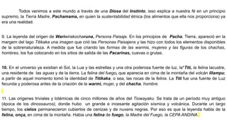 Todos venimos a este mundo a través de una Diosa del Instinto, isso explica a nuestra fé en un principio
supremo, la Tierra Madre, Pachamama, en quien la sustentabilidad étnica (los alimentos que ella nos proporciona) ya
era una realidad.
9. La leyenda del origen de Wariwirakocharuna, Persona Paisaje. En los principios de Pacha, Tierra, apareció en la
margem del lago Titikaka una imagen que crió las Personas Paisajens y las hizo con todos los elementos disponibles
de la sobrenaturaleza. A medida que fue criando las formas de las warmis, mujeres y las figuras de los chachas,
hombres, los fue colocando en los sítios de salida de las Pacarinas, cuevas o grutas.
10. En el universo ya existian el Sol, la Lua y las estrellas y una otra poderosa fuente de luz, la*Titi, la felina lacustre,
una residente de las aguas y de la tierra. La felina del fuego, que aparecia en cima de la montaña del volcán Illampu;
a partir de aquel momento tomó la identidad de Titikaka, o sea, las rocas de la felina. La Titi fue una fuente de Luz
fecunda y poderosa antes de la criación de la warmi, mujer, y del chacha, hombre.
11. Las origenes triviales y totémicas de cinco millones de años del Tiowayaku. Se trata de un período muy antiguo
(época de los dinossauros), donde hubo un grande e incesante agitación sísmica y volcánica. Durante un largo
tiempo, los cielos permanecieron cubiertos de cenizas y de nuvens negras. Por eso es que la leyenda habla de la
felina, onça, en cima de la montaña. Habia una felina de fuego, la Madre del Fuego, la CEPA ANDINA.
 