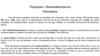 Tiowayaku  Wariwirakocharuna
Pachakana
Tres elementos sagrados componen el significado del Tiowayaku: tierra, agua y fuego. Tio significa fuego;
Wa, tierra; Yaku, agua. Esa es la interpretación correcta de los tres elementos sagrados de la waka, del campo
energético del TiowayakuWari, situado al extremo sur del lago Titikaka, en el Estado Plurinacional del Kollasuyo,
Bolivia.
2. Alí, la Wariwirakocharuna, constituyo y organizo cinco mundos energéticos andinos. La distribuición de los seres
vivientes estaba en relación con estos cinco mundos en la Pacha, Tierra (Mundo):
a) -Janan Pacha, el Mundo de Cima, seres que corresponden al mundo que está en lo más alto, composto por el
infinito, el Sol, la Luna, las estrellas y otros, considerados divinos. Forman la categoria de los seres energéticos del
infinito.
Otras divinidades procedentes de la Janan Pacha son: la Illapa, el trueno, que anuncia el Sol (Inti), el rayo, los
Urus (luz, día), los cuales habitan en las altas regiones del Lago Titikaka. Los pueblos andinos consideran sagrado el
lugar donde cae el rayo. Recepcionan el Chuychú, el arco íris; contemplan la Killa, la Luna, la cual tiene como
complementos la Chasca, el planeta Vénus y las Plêiades (un grupo de estrellas);
 