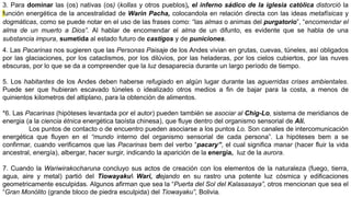 3. Para dominar las (os) nativas (os) (kollas y otros pueblos), el inferno sádico de la iglesia católica distorció la
función energética de la ancestralidad de Warin Pacha, colocandola en relación directa con las ideas metafísicas y
dogmáticas, como se puede notar en el uso de las frases como: “las almas o animas del purgatorio”, “encomendar el
alma de un muerto a Dios”. Al hablar de encomendar el alma de un difunto, es evidente que se habla de una
substancia impura, sumetida al estado futuro de castigos y de puniciones.
4. Las Pacarinas nos sugieren que las Personas Paisaje de los Andes vivian en grutas, cuevas, túneles, así obligados
por las glaciaciones, por los cataclismos, por los dilúvios, por las heladeras, por los cielos cubiertos, por las nuves
ebscuras, por lo que se da a compreender que la luz desaparecia durante un largo período de tiempo.
5. Los habitantes de los Andes deben haberse refugiado en algún lugar durante las aguerridas crises ambientales.
Puede ser que hubieran escavado túneles o idealizado otros medios a fin de bajar para la costa, a menos de
quinientos kilometros del altiplano, para la obtención de alimentos.
*6. Las Pacarinas (hipóteses levantada por el autor) pueden también se asociar al Chig-Lo, sistema de meridianos de
energia (a la ciencia étnica energética taoísta chinesa), que fluye dentro del organismo sensorial de Alí.
Los puntos de contacto o de encuentro pueden asociarse a los puntos Lo. Son canales de intercomunicación
energética que fluyen en el “mundo interno del organismo sensorial de cada persona”. La hipóteses bem a se
confirmar, cuando verificamos que las Pacarinas bem del verbo “pacary”, el cual significa manar (hacer fluir la vida
ancestral, energía), albergar, hacer surgir, indicando la aparición de la energía, luz de la aurora.
7. Cuando la Wariwirakocharuna concluyo sus actos de creación con los elementos de la naturaleza (fuego, tierra,
agua, aire y metal) partió del Tiowayaku Wari, dejando en su rastro una potente luz cósmica y edificaciones
geometricamente esculpidas. Algunos afirman que sea la “Puerta del Sol del Kalasasaya”, otros mencionan que sea el
“Gran Monólito (grande bloco de piedra esculpida) del Tiowayaku”, Bolivia.
 