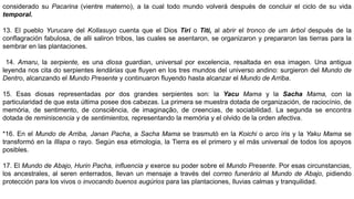 considerado su Pacarina (vientre materno), a la cual todo mundo volverá después de concluir el ciclo de su vida
temporal.
13. El pueblo Yurucare del Kollasuyo cuenta que el Dios Tiri o Titi, al abrir el tronco de um árbol después de la
conflagración fabulosa, de alli saliron tribos, las cuales se asentaron, se organizaron y prepararon las tierras para la
sembrar en las plantaciones.
14. Amaru, la serpiente, es una diosa guardian, universal por excelencia, resaltada en esa imagen. Una antigua
leyenda nos cita do serpientes lendárias que fluyen en los tres mundos del universo andino: surgieron del Mundo de
Dentro, alcanzando el Mundo Presente y continuaron fluyendo hasta alcanzar el Mundo de Arriba.
15. Esas diosas representadas por dos grandes serpientes son: la Yacu Mama y la Sacha Mama, con la
particularidad de que esta última posee dos cabezas. La primera se muestra dotada de organización, de raciocínio, de
memória, de sentimento, de consciência, de imaginação, de creencias, de sociabilidad. La segunda se encontra
dotada de reminiscencia y de sentimientos, representando la memória y el olvido de la orden afectiva.
*16. En el Mundo de Arriba, Janan Pacha, a Sacha Mama se trasmutó en la Koichi o arco íris y la Yaku Mama se
transformó en la Illapa o rayo. Según esa etimologia, la Tierra es el primero y el más universal de todos los apoyos
posibles.
17. El Mundo de Abajo, Hurin Pacha, influencia y exerce su poder sobre el Mundo Presente. Por esas circunstancias,
los ancestrales, al seren enterrados, llevan un mensaje a través del correo funerário al Mundo de Abajo, pidiendo
protección para los vivos o invocando buenos augúrios para las plantaciones, lluvias calmas y tranquilidad.
 