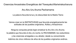 Creencias Ancestrales Energéticas del TiowayakuWariwirakocharuna
Aru Airu Uru Aruma Pachamama
La palavra fecunda la luz y la obscuridad de la Madre Tierra
Vamos creer en la INSTINTIVIDAD que fecunda energeticamente las
actitudes de los pueblos originarios, Kollas y Amazónicos
Ninguna conquista jamás logro erradicar la Aru Airu Uru Aruma,
la palabra que fecunda el día y la noche, la PACHAMAMA, los costumbres
y las creencias arraigadas a su alredor, desde su conocimiento
totémico de cinco millones de años de los pueblos originarios andinos.
 