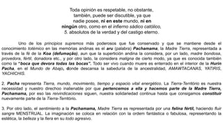 Toda opinión es respetable, no obstante,
también, puede ser discutible, ya que
nadie posee, ni en este mundo, ni en
ningún otro, como en el infierno sádico católico,
5. absolutos de la verdad y del castigo eterno.
Uno de los principios supremos más poderosos que fue conservado y que se mantiene desde el
conocimiento totémico en las memórias andinas es el aru (palabra) Pachamama, la Madre Tierra, representada a
través de la fé de la Koa (defumação), aun que la supertición andina la considera, por un lado, madre bondosa,
provedora, fértil, donadora etc., y por otro lado, la considera maligna de cierto modo, ya que es conocida también
como la “boca que devora todas las bocas”. Todo ser vivo cuando muere es enterrado en el interior de la Hurin
Pacha, en el Mundo de Abajo, donde descansa la sabeduría de la ancestralidad, AMAWTACANAS, YATIRIS,
YACHICHIS.
2. Pacha representa Tierra, mundo, movimiento, tiempo y espacio vital energético. La Tierra-Território es nuestra
necessidad y nuestro direchoo inalienable por que pertencemos a ella y hacemos parte de la Madre Tierra,
Pachamama, por eso las reivindicaciones siguen, nuestra solidariedad continua hasta que consigamos constituir
nuevamente parte de la Tierra-Território.
3. Por otro lado, el sentimiento a la Pachamama, Madre Tierra es representada por una felina fértil, haciendo fluir
sangre MENSTRUAL. La imaginación se coloca en relación con la ordem fantástica o fabulosa, representando la
estética, la belleza y la fiera en su todo agresivo.
 