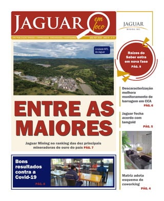 Bons
resultados
contra a
Covid-19
Jaguar Mining no ranking das dez principais
mineradoras de ouro do país PÁG. 7
ENTRE AS
MAIORES
PÁG. 8
Raízes do
Saber entra
em nova fase
PÁG. 9
Descaracterização
melhora
monitoramento de
barragem em CCA
PÁG. 6
Jaguar fecha
acordo com
Iamgold
PÁG. 5
Matriz adota
esquema de
coworking
PÁG. 4
AGO/SET 2020 . ANO VII . # 72UMA PUBLICAÇÃO DIRIGIDA A EMPREGADOS, COMUNIDADES E INVESTIDORES.
Jaguar em
foco
UnidadeMTL
daJaguar
 