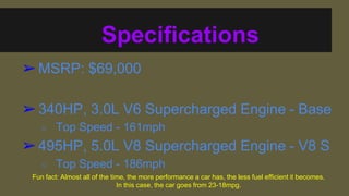 Specifications
?MSRP: $69,000
?340HP, 3.0L V6 Supercharged Engine - Base
 Top Speed - 161mph
?495HP, 5.0L V8 Supercharged Engine - V8 S
 Top Speed - 186mph
Fun fact: Almost all of the time, the more performance a car has, the less fuel efficient it becomes.
In this case, the car goes from 23-18mpg.
 