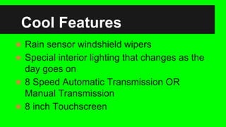 Cool Features
 Rain sensor windshield wipers
 Special interior lighting that changes as the
day goes on
 8 Speed Automatic Transmission OR
Manual Transmission
 8 inch Touchscreen
 