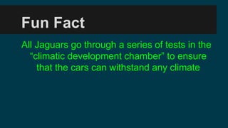 Fun Fact
All Jaguars go through a series of tests in the
climatic development chamber to ensure
that the cars can withstand any climate
 