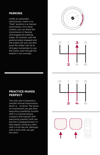 Parking
Unlike an automatic
transmission, there is no
“Park” position in a manual
transmission. On a level
surface, you can leave the
transmission in Neutral,
and engage the parking
brake. On inclines, with the
parking brake engaged and
the engine off, you can also
push the shifter into 1st or
2nd gear (remember to use
the clutch, even though the
engine is not running).
PRACTICE MAKES
PERFECT
The only way to become a
smooth manual transmission
driver is … to drive. The sense
of involvement you get from
executing a perfectly smooth
shift is a visceral reward
unique to the manual. NOT
executing a perfect shift can
feel like a disappointment. In
that regard, working a stick
shift is a lot like life, although
with a stick shift, you get
do-overs.
 